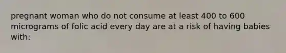 pregnant woman who do not consume at least 400 to 600 micrograms of folic acid every day are at a risk of having babies with: