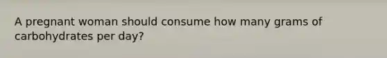 A pregnant woman should consume how many grams of carbohydrates per day?