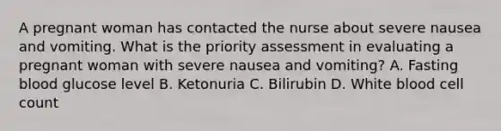 A pregnant woman has contacted the nurse about severe nausea and vomiting. What is the priority assessment in evaluating a pregnant woman with severe nausea and vomiting? A. Fasting blood glucose level B. Ketonuria C. Bilirubin D. White blood cell count