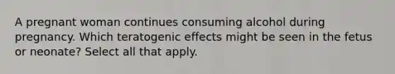 A pregnant woman continues consuming alcohol during pregnancy. Which teratogenic effects might be seen in the fetus or neonate? Select all that apply.