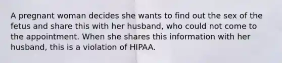 A pregnant woman decides she wants to find out the sex of the fetus and share this with her husband, who could not come to the appointment. When she shares this information with her husband, this is a violation of HIPAA.