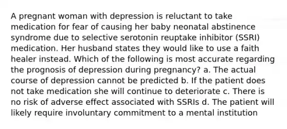 A pregnant woman with depression is reluctant to take medication for fear of causing her baby neonatal abstinence syndrome due to selective serotonin reuptake inhibitor (SSRI) medication. Her husband states they would like to use a faith healer instead. Which of the following is most accurate regarding the prognosis of depression during pregnancy? a. The actual course of depression cannot be predicted b. If the patient does not take medication she will continue to deteriorate c. There is no risk of adverse effect associated with SSRIs d. The patient will likely require involuntary commitment to a mental institution