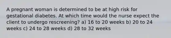 A pregnant woman is determined to be at high risk for gestational diabetes. At which time would the nurse expect the client to undergo rescreening? a) 16 to 20 weeks b) 20 to 24 weeks c) 24 to 28 weeks d) 28 to 32 weeks