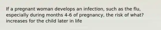 If a pregnant woman develops an infection, such as the flu, especially during months 4-6 of pregnancy, the risk of what? increases for the child later in life