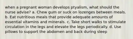 when a pregnant woman develops ptyalism, what should the nurse advise? a. Chew gum or suck on lozenges between meals. b. Eat nutritious meals that provide adequate amounts of essential vitamins and minerals. c. Take short walks to stimulate circulation in the legs and elevate the legs periodically. d. Use pillows to support the abdomen and back during sleep