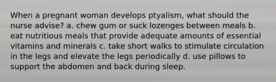 When a pregnant woman develops ptyalism, what should the nurse advise? a. chew gum or suck lozenges between meals b. eat nutritious meals that provide adequate amounts of essential vitamins and minerals c. take short walks to stimulate circulation in the legs and elevate the legs periodically d. use pillows to support the abdomen and back during sleep.