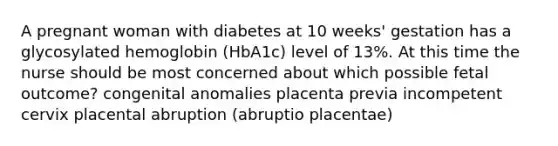 A pregnant woman with diabetes at 10 weeks' gestation has a glycosylated hemoglobin (HbA1c) level of 13%. At this time the nurse should be most concerned about which possible fetal outcome? congenital anomalies placenta previa incompetent cervix placental abruption (abruptio placentae)