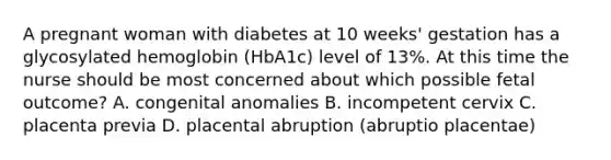 A pregnant woman with diabetes at 10 weeks' gestation has a glycosylated hemoglobin (HbA1c) level of 13%. At this time the nurse should be most concerned about which possible fetal outcome? A. congenital anomalies B. incompetent cervix C. placenta previa D. placental abruption (abruptio placentae)