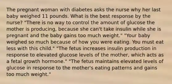 The pregnant woman with diabetes asks the nurse why her last baby weighed 11 pounds. What is the best response by the nurse? "There is no way to control the amount of glucose the mother is producing, because she can't take insulin while she is pregnant and the baby gains too much weight." "Your baby weighed so much because of how you were eating. You must eat less with this child." "The fetus increases insulin production in response to elevated glucose levels of the mother, which acts as a fetal growth hormone." "The fetus maintains elevated levels of glucose in response to the mother's eating patterns and gains too much weight."