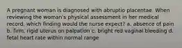 A pregnant woman is diagnosed with abruptio placentae. When reviewing the woman's physical assessment in her medical record, which finding would the nurse expect? a. absence of pain b. firm, rigid uterus on palpation c. bright red vaginal bleeding d. fetal heart rate within normal range