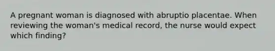 A pregnant woman is diagnosed with abruptio placentae. When reviewing the woman's medical record, the nurse would expect which finding?