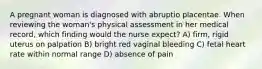 A pregnant woman is diagnosed with abruptio placentae. When reviewing the woman's physical assessment in her medical record, which finding would the nurse expect? A) firm, rigid uterus on palpation B) bright red vaginal bleeding C) fetal heart rate within normal range D) absence of pain