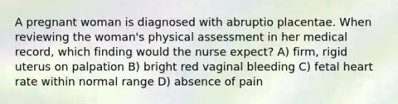 A pregnant woman is diagnosed with abruptio placentae. When reviewing the woman's physical assessment in her medical record, which finding would the nurse expect? A) firm, rigid uterus on palpation B) bright red vaginal bleeding C) fetal heart rate within normal range D) absence of pain