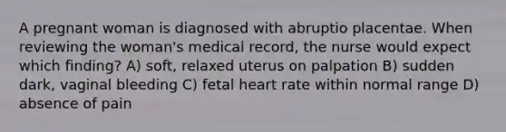 A pregnant woman is diagnosed with abruptio placentae. When reviewing the woman's medical record, the nurse would expect which finding? A) soft, relaxed uterus on palpation B) sudden dark, vaginal bleeding C) fetal heart rate within normal range D) absence of pain