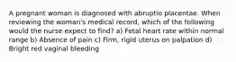 A pregnant woman is diagnosed with abruptio placentae. When reviewing the woman's medical record, which of the following would the nurse expect to find? a) Fetal heart rate within normal range b) Absence of pain c) Firm, rigid uterus on palpation d) Bright red vaginal bleeding