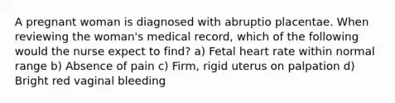 A pregnant woman is diagnosed with abruptio placentae. When reviewing the woman's medical record, which of the following would the nurse expect to find? a) Fetal heart rate within normal range b) Absence of pain c) Firm, rigid uterus on palpation d) Bright red vaginal bleeding