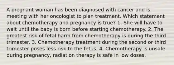 A pregnant woman has been diagnosed with cancer and is meeting with her oncologist to plan treatment. Which statement about chemotherapy and pregnancy is true? 1. She will have to wait until the baby is born before starting chemotherapy. 2. The greatest risk of fetal harm from chemotherapy is during the third trimester. 3. Chemotherapy treatment during the second or third trimester poses less risk to the fetus. 4. Chemotherapy is unsafe during pregnancy, radiation therapy is safe in low doses.