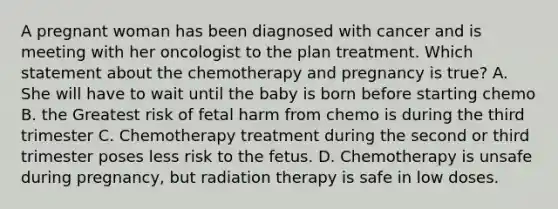 A pregnant woman has been diagnosed with cancer and is meeting with her oncologist to the plan treatment. Which statement about the chemotherapy and pregnancy is true? A. She will have to wait until the baby is born before starting chemo B. the Greatest risk of fetal harm from chemo is during the third trimester C. Chemotherapy treatment during the second or third trimester poses less risk to the fetus. D. Chemotherapy is unsafe during pregnancy, but radiation therapy is safe in low doses.