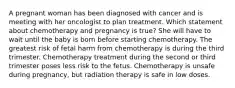 A pregnant woman has been diagnosed with cancer and is meeting with her oncologist to plan treatment. Which statement about chemotherapy and pregnancy is true? She will have to wait until the baby is born before starting chemotherapy. The greatest risk of fetal harm from chemotherapy is during the third trimester. Chemotherapy treatment during the second or third trimester poses less risk to the fetus. Chemotherapy is unsafe during pregnancy, but radiation therapy is safe in low doses.