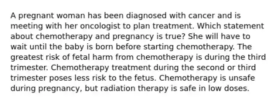 A pregnant woman has been diagnosed with cancer and is meeting with her oncologist to plan treatment. Which statement about chemotherapy and pregnancy is true? She will have to wait until the baby is born before starting chemotherapy. The greatest risk of fetal harm from chemotherapy is during the third trimester. Chemotherapy treatment during the second or third trimester poses less risk to the fetus. Chemotherapy is unsafe during pregnancy, but radiation therapy is safe in low doses.