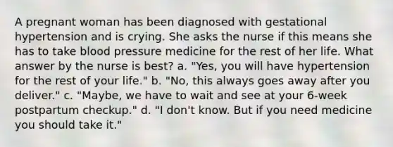 A pregnant woman has been diagnosed with gestational hypertension and is crying. She asks the nurse if this means she has to take blood pressure medicine for the rest of her life. What answer by the nurse is best? a. "Yes, you will have hypertension for the rest of your life." b. "No, this always goes away after you deliver." c. "Maybe, we have to wait and see at your 6-week postpartum checkup." d. "I don't know. But if you need medicine you should take it."