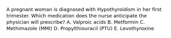 A pregnant woman is diagnosed with Hypothyroidism in her first trimester. Which medication does the nurse anticipate the physician will prescribe? A. Valproic acids B. Metformin C. Methimazole (MMI) D. Propylthiouracil (PTU) E. Levothyroxine