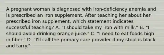 A pregnant woman is diagnosed with iron-deficiency anemia and is prescribed an iron supplement. After teaching her about her prescribed iron supplement, which statement indicates successful teaching? A. "I should take my iron with milk." B. "I should avoid drinking orange juice." C. "I need to eat foods high in fiber." D. "I'll call the primary care provider if my stool is black and tarry."