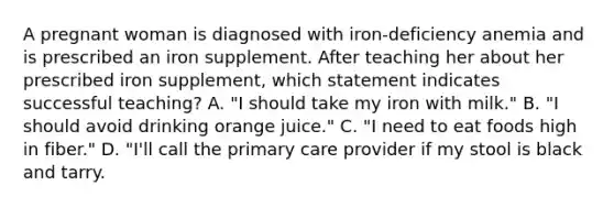 A pregnant woman is diagnosed with iron-deficiency anemia and is prescribed an iron supplement. After teaching her about her prescribed iron supplement, which statement indicates successful teaching? A. "I should take my iron with milk." B. "I should avoid drinking orange juice." C. "I need to eat foods high in fiber." D. "I'll call the primary care provider if my stool is black and tarry.