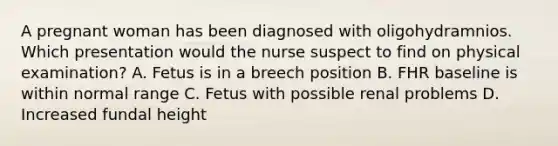 A pregnant woman has been diagnosed with oligohydramnios. Which presentation would the nurse suspect to find on physical examination? A. Fetus is in a breech position B. FHR baseline is within normal range C. Fetus with possible renal problems D. Increased fundal height