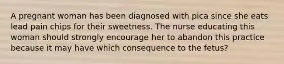 A pregnant woman has been diagnosed with pica since she eats lead pain chips for their sweetness. The nurse educating this woman should strongly encourage her to abandon this practice because it may have which consequence to the fetus?