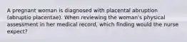 A pregnant woman is diagnosed with placental abruption (abruptio placentae). When reviewing the woman's physical assessment in her medical record, which finding would the nurse expect?