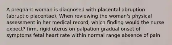 A pregnant woman is diagnosed with placental abruption (abruptio placentae). When reviewing the woman's physical assessment in her medical record, which finding would the nurse expect? firm, rigid uterus on palpation gradual onset of symptoms fetal heart rate within normal range absence of pain