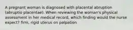 A pregnant woman is diagnosed with placental abruption (abruptio placentae). When reviewing the woman's physical assessment in her medical record, which finding would the nurse expect? firm, rigid uterus on palpation