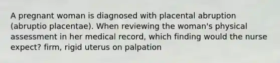 A pregnant woman is diagnosed with placental abruption (abruptio placentae). When reviewing the woman's physical assessment in her medical record, which finding would the nurse expect? firm, rigid uterus on palpation