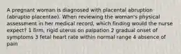 A pregnant woman is diagnosed with placental abruption (abruptio placentae). When reviewing the woman's physical assessment in her medical record, which finding would the nurse expect? 1 firm, rigid uterus on palpation 2 gradual onset of symptoms 3 fetal heart rate within normal range 4 absence of pain