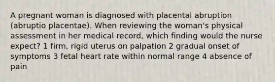 A pregnant woman is diagnosed with placental abruption (abruptio placentae). When reviewing the woman's physical assessment in her medical record, which finding would the nurse expect? 1 firm, rigid uterus on palpation 2 gradual onset of symptoms 3 fetal heart rate within normal range 4 absence of pain