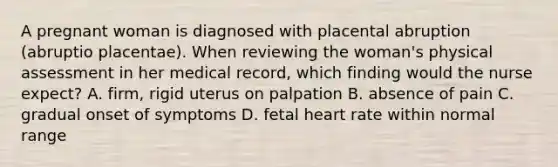 A pregnant woman is diagnosed with placental abruption (abruptio placentae). When reviewing the woman's physical assessment in her medical record, which finding would the nurse expect? A. firm, rigid uterus on palpation B. absence of pain C. gradual onset of symptoms D. fetal heart rate within normal range