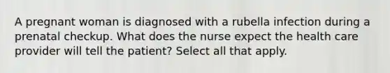 A pregnant woman is diagnosed with a rubella infection during a prenatal checkup. What does the nurse expect the health care provider will tell the patient? Select all that apply.