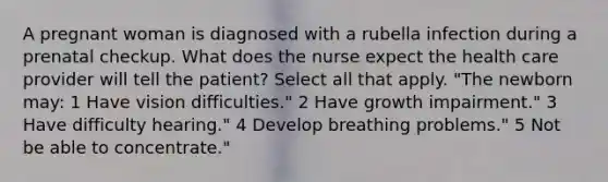 A pregnant woman is diagnosed with a rubella infection during a prenatal checkup. What does the nurse expect the health care provider will tell the patient? Select all that apply. "The newborn may: 1 Have vision difficulties." 2 Have growth impairment." 3 Have difficulty hearing." 4 Develop breathing problems." 5 Not be able to concentrate."