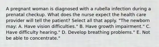 A pregnant woman is diagnosed with a rubella infection during a prenatal checkup. What does the nurse expect the health care provider will tell the patient? Select all that apply. "The newborn may: A. Have vision difficulties." B. Have growth impairment." C. Have difficulty hearing." D. Develop breathing problems." E. Not be able to concentrate."