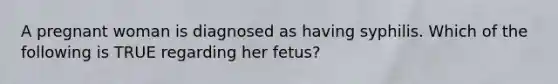 A pregnant woman is diagnosed as having syphilis. Which of the following is TRUE regarding her fetus?