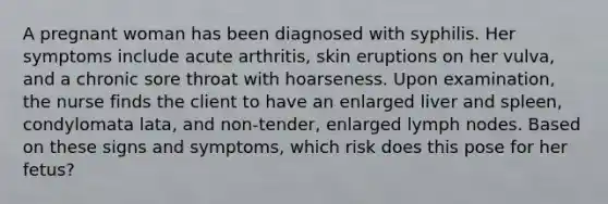 A pregnant woman has been diagnosed with syphilis. Her symptoms include acute arthritis, skin eruptions on her vulva, and a chronic sore throat with hoarseness. Upon examination, the nurse finds the client to have an enlarged liver and spleen, condylomata lata, and non-tender, enlarged lymph nodes. Based on these signs and symptoms, which risk does this pose for her fetus?