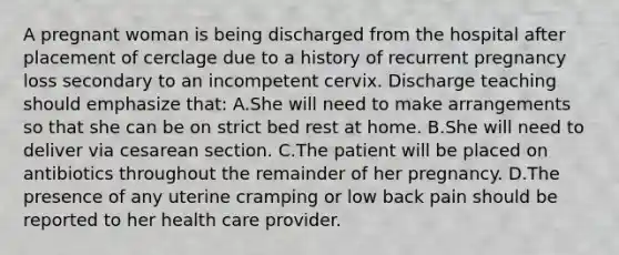 A pregnant woman is being discharged from the hospital after placement of cerclage due to a history of recurrent pregnancy loss secondary to an incompetent cervix. Discharge teaching should emphasize that: A.She will need to make arrangements so that she can be on strict bed rest at home. B.She will need to deliver via cesarean section. C.The patient will be placed on antibiotics throughout the remainder of her pregnancy. D.The presence of any uterine cramping or low back pain should be reported to her health care provider.