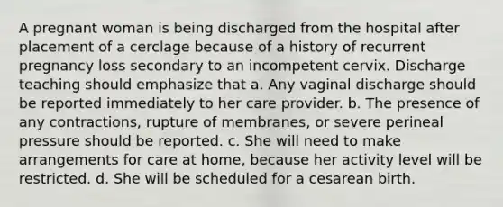 A pregnant woman is being discharged from the hospital after placement of a cerclage because of a history of recurrent pregnancy loss secondary to an incompetent cervix. Discharge teaching should emphasize that a. Any vaginal discharge should be reported immediately to her care provider. b. The presence of any contractions, rupture of membranes, or severe perineal pressure should be reported. c. She will need to make arrangements for care at home, because her activity level will be restricted. d. She will be scheduled for a cesarean birth.