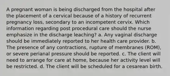 A pregnant woman is being discharged from the hospital after the placement of a cervical because of a history of recurrent pregnancy loss, secondary to an incompetent cervix. Which information regarding post procedural care should the nurse emphasize in the discharge leaching? a. Any vaginal discharge should be immediately reported to her health care provider. b. The presence of any contractions, rupture of membranes (ROM), or severe perianal pressure should be reported. c. The client will need to arrange for care at home, because her activity level will be restricted. d. The client will be scheduled for a cesarean birth.