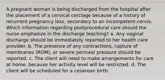 A pregnant woman is being discharged from the hospital after the placement of a cervical cerclage because of a history of recurrent pregnancy loss, secondary to an incompetent cervix. Which information regarding postprocedural care should the nurse emphasize in the discharge teaching? a. Any vaginal discharge should be immediately reported to her health care provider. b. The presence of any contractions, rupture of membranes (ROM), or severe perineal pressure should be reported. c. The client will need to make arrangements for care at home, because her activity level will be restricted. d. The client will be scheduled for a cesarean birth.