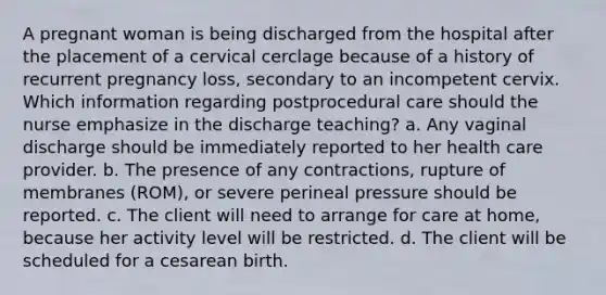 A pregnant woman is being discharged from the hospital after the placement of a cervical cerclage because of a history of recurrent pregnancy loss, secondary to an incompetent cervix. Which information regarding postprocedural care should the nurse emphasize in the discharge teaching? a. Any vaginal discharge should be immediately reported to her health care provider. b. The presence of any contractions, rupture of membranes (ROM), or severe perineal pressure should be reported. c. The client will need to arrange for care at home, because her activity level will be restricted. d. The client will be scheduled for a cesarean birth.