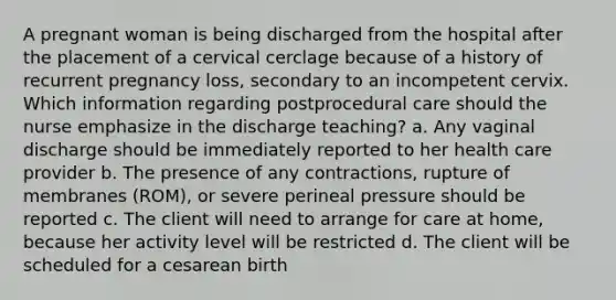 A pregnant woman is being discharged from the hospital after the placement of a cervical cerclage because of a history of recurrent pregnancy loss, secondary to an incompetent cervix. Which information regarding postprocedural care should the nurse emphasize in the discharge teaching? a. Any vaginal discharge should be immediately reported to her health care provider b. The presence of any contractions, rupture of membranes (ROM), or severe perineal pressure should be reported c. The client will need to arrange for care at home, because her activity level will be restricted d. The client will be scheduled for a cesarean birth