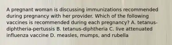 A pregnant woman is discussing immunizations recommended during pregnancy with her provider. Which of the following vaccines is recommended during each pregnancy? A. tetanus-diphtheria-pertussis B. tetanus-diphtheria C. live attenuated influenza vaccine D. measles, mumps, and rubella