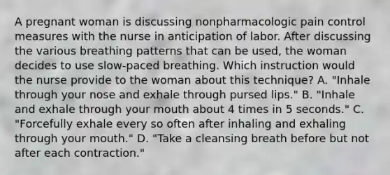 A pregnant woman is discussing nonpharmacologic pain control measures with the nurse in anticipation of labor. After discussing the various breathing patterns that can be used, the woman decides to use slow-paced breathing. Which instruction would the nurse provide to the woman about this technique? A. "Inhale through your nose and exhale through pursed lips." B. "Inhale and exhale through your mouth about 4 times in 5 seconds." C. "Forcefully exhale every so often after inhaling and exhaling through your mouth." D. "Take a cleansing breath before but not after each contraction."